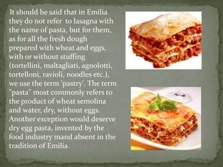 It should be said that in Emilia
they do not refer to lasagna with
the name of pasta, but for them,
as for all the fresh dough
prepared with wheat and eggs,
with or without stuffing
(tortellini, maltagliati, agnolotti,
tortelloni, ravioli, noodles etc.),
we use the term 'pastry'. The term
"pasta" most commonly refers to
the product of wheat semolina
and water, dry, without eggs.
Another exception would deserve
dry egg pasta, invented by the
food industry mand absent in the
tradition of Emilia.
 
