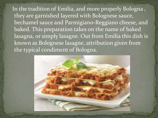 In the tradition of Emilia, and more properly Bologna ,
they are garnished layered with Bolognese sauce,
bechamel sauce and Parmigiano-Reggiano cheese, and
baked. This preparation takes on the name of baked
lasagna, or simply lasagne. Out from Emilia this dish is
known as Bolognese lasagne, attribution given from
the typical condiment of Bologna.
 