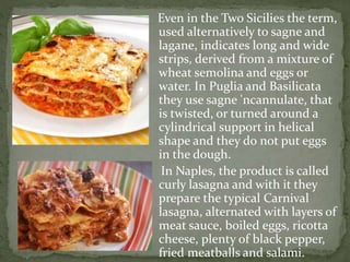 Even in the Two Sicilies the term,
used alternatively to sagne and
lagane, indicates long and wide
strips, derived from a mixture of
wheat semolina and eggs or
water. In Puglia and Basilicata
they use sagne 'ncannulate, that
is twisted, or turned around a
cylindrical support in helical
shape and they do not put eggs
in the dough.
In Naples, the product is called
curly lasagna and with it they
prepare the typical Carnival
lasagna, alternated with layers of
meat sauce, boiled eggs, ricotta
cheese, plenty of black pepper,
fried meatballs and salami.
 