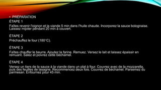 • PRÉPARATION
ÉTAPE 1
Faîtes revenir l'oignon et la viande 5 min dans l'huile chaude. Incorporez la sauce bolognaise.
Laissez mijoter pendant 20 min à couvert.
ÉTAPE 2
Préchauffez le four (180°C).
ÉTAPE 3
Faîtes chauffer le beurre. Ajoutez la farine. Remuez. Versez le lait et laissez épaissir en
remuant. Salez et poivrez cette béchamel.
ÉTAPE 4
Versez un tiers de la sauce à la viande dans un plat à four. Couvrez avec de la mozzarella,
puis des feuilles de lasagne. Recommencez deux fois. Couvrez de béchamel. Parsemez du
parmesan. Enfournez pour 45 min.
 