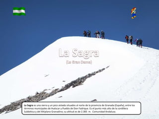 La Sagra es una sierra y un pico aislado situados al norte de la provincia de Granada (España), entre los
términos municipales de Huéscar y Puebla de Don Fadrique. Es el punto más alto de la cordillera
Subbética y del Altiplano Granadino; su altitud es de 2.383 m. Comunidad Andaluza.
 