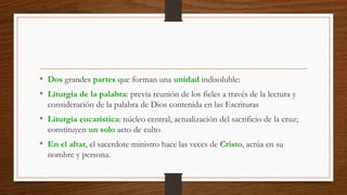 • Dos grandes partes que forman una unidad indisoluble:
• Liturgia de la palabra: previa reunión de los fieles a través de la lectura y
consideración de la palabra de Dios contenida en las Escrituras
• Liturgia eucarística: núcleo central, actualización del sacrificio de la cruz;
constituyen un solo acto de culto
• En el altar, el sacerdote ministro hace las veces de Cristo, actúa en su
nombre y persona.
 