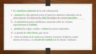 • Es el perfecto alimento de la vida sobrenatural:
a . sustenta la vida espiritual como lo hacen los alimentos materiales con la
vida corporal. Al robustecerla, aleja del peligro de cometer pecados;
b . al aumentar la gracia santificante, aumentan todas las virtudes,
especialmente la caridad;
c . perdona las culpas veniales y reduce las penas temporales;
d . es prenda de vida eterna, que incoa;
e . como resultado de la unión con el Señor, construye la Iglesia, cuerpo
místico de Cristo, y es vínculo de unidad con los demás cristianos.
 