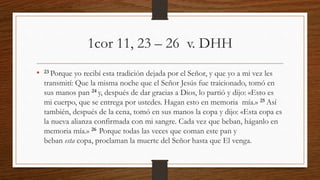 1cor 11, 23 – 26 v. DHH
• 23 Porque yo recibí esta tradición dejada por el Señor, y que yo a mi vez les
transmití: Que la misma noche que el Señor Jesús fue traicionado, tomó en
sus manos pan 24 y, después de dar gracias a Dios, lo partió y dijo: «Esto es
mi cuerpo, que se entrega por ustedes. Hagan esto en memoria mía.» 25 Así
también, después de la cena, tomó en sus manos la copa y dijo: «Esta copa es
la nueva alianza confirmada con mi sangre. Cada vez que beban, háganlo en
memoria mía.» 26 Porque todas las veces que coman este pan y
beban esta copa, proclaman la muerte del Señor hasta que El venga.
 