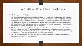 Jn 6, 48 – 58 v. Nacar Colunga
• 48. Yo soy el pan de vida;"
• 49. vuestros padres comieron el maná en el desierto, y murieron. 50. Este es el pan que baja
del cielo, para que el que lo coma no muera. 51. Yo soy el pan vivo bajado del cielo; si alguno
come de este pan, vivirá para siempre, y el pan que yo le daré es mi carne, vida del mundo."
• 52. Disputaban entre sí los judíos diciendo: ¿Cómo puede éste darnos de comer de su carne?
53. Jesús les dijo: En verdad, en verdad os digo que, si no coméis la carne del Hijo del hombre
y no bebéis su sangre, no tendréis vida en vosotros.
• 54. El que come mi carne y bebe mi sangre tiene la vida eterna, y yo le resucitaré el último
día. 55. Porque mi carne es verdadera comida, y mi sangre es verdadera bebida. 56. El que
come mi carne y bebe mi sangre está en mí y yo en él. 57. Así como me envió mi Padre vivo, y
vivo yo por mi Padre, así también el que me come vivirá por mí.
• 58. Este es el pan bajado del cielo, no como el pan que comieron los padres, y murieron; el
que come este pan vivirá para siempre."
 