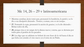 Mc 14, 26 – 29 v latinoamericana
• Mientras cenaban, Jesús tomó pan, pronunció la bendición, lo partió y se lo
dio a sus discípulos diciendo: -Tomen y coman, esto es mi cuerpo.
• 27. Tomando la copa, pronunció la acción de gracias y se la dio diciendo: -
Beban todos de ella,
• 28. porque ésta es mi sangre de la alianza nueva y eterna, que se derrama por
todos para el perdón de los pecados.
• 29. Les digo que en adelante no beberé de este fruto de la vid hasta el día en
que beba con ustedes el vino nuevo en el reino de mi Padre.
 