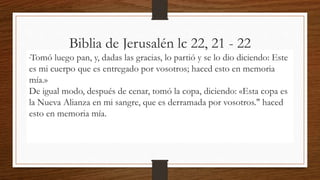 Biblia de Jerusalén lc 22, 21 - 22
"Tomó luego pan, y, dadas las gracias, lo partió y se lo dio diciendo: Este
es mi cuerpo que es entregado por vosotros; haced esto en memoria
mía.»
De igual modo, después de cenar, tomó la copa, diciendo: «Esta copa es
la Nueva Alianza en mi sangre, que es derramada por vosotros." haced
esto en memoria mía.
 