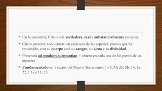 • En la eucaristía, Cristo está verdadera, real y substancialmente presente.
• Cristo presente todo entero en cada una de las especies: puesto que ha
resucitado, con su cuerpo está su sangre, su alma y su divinidad.
• Presencia ad modum substantiae = entero en cada una de las partes de las
especies
• Fundamentado en 5 textos del Nuevo Testamento: Jn 6, Mt 26, Mc 14, Lc
22, 1 Cor 11, 23.
 