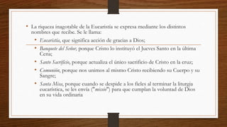 • La riqueza inagotable de la Eucaristía se expresa mediante los distintos
nombres que recibe. Se le llama:
• Eucaristía, que significa acción de gracias a Dios;
• Banquete del Señor, porque Cristo lo instituyó el Jueves Santo en la última
Cena;
• Santo Sacrificio, porque actualiza el único sacrificio de Cristo en la cruz;
• Comunión, porque nos unimos al mismo Cristo recibiendo su Cuerpo y su
Sangre;
• Santa Misa, porque cuando se despide a los fieles al terminar la liturgia
eucarística, se les envía ("missio") para que cumplan la voluntad de Dios
en su vida ordinaria
 