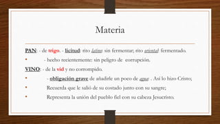 Materia
PAN: - de trigo. - licitud: rito latino: sin fermentar; rito oriental: fermentado.
• - hecho recientemente: sin peligro de corrupción.
VINO: - de la vid y no corrompido.
• - obligación grave de añadirle un poco de agua: . Así lo hizo Cristo;
• Recuerda que le salió de su costado junto con su sangre;
• Representa la unión del pueblo fiel con su cabeza Jesucristo.
 