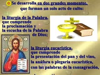 Se desarrolla  en dos grandes momentos,   que forman un solo acto de culto: la liturgia de la Palabra ,  que comprende  la proclamación y  la escucha de la Palabra    de Dios;  la liturgia eucarística ,  que comprende la presentación del pan y del vino,  la anáfora o plegaria eucarística,  con las palabras de la consagración,  y la comunión.   