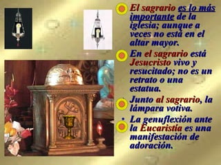El sagrario   es lo más importante  de la iglesia; aunque a veces no está en el altar mayor. En  el sagrario  está  Jesucristo  vivo y resucitado; no es un retrato o una estatua.  Junto  al sagrario , la lámpara votiva. La genuflexión ante la  Eucaristía  es una manifestación de adoración. 