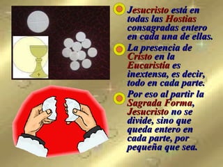 J esucristo  está en todas las  Hostias  consagradas entero en cada una de ellas.  La presencia de  Cristo  en la  Eucaristía  es inextensa, es decir, todo en cada parte.  Por eso al partir la  Sagrada Forma ,  Jesucristo  no se divide, sino que queda entero en cada parte, por pequeña que sea.   