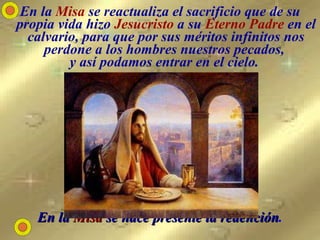 En la  Misa  se reactualiza el sacrificio que de su propia vida hizo  Jesucristo  a su  Eterno Padre  en el calvario, para que por sus méritos infinitos nos perdone a los hombres nuestros pecados,  y así podamos entrar en el cielo.   En la  Misa  se hace presente la redención . 