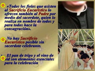 «Todos los fieles que asisten al  Sacrificio Eucarístico  lo ofrecen también al  Padre  por medio del sacerdote, quien lo realiza en nombre de todos y para todos hace la consagración». No hay  Sacrificio Eucarístico  posible sin sacerdote celebrante.  El pan de trigo y el vino de vid son elementos esenciales para la celebración   