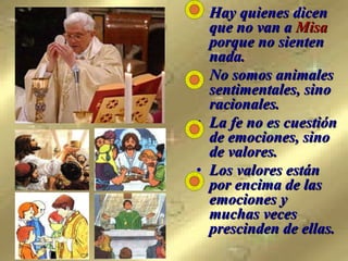Hay quienes dicen que no van a  Misa  porque no sienten nada.  No somos animales sentimentales, sino racionales.  La fe no es cuestión de emociones, sino  de valores.  Los valores están  por encima de las emociones y  muchas veces prescinden de ellas. 