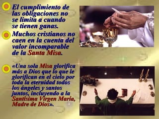 El cumplimiento de las obligaciones no  se limita a cuando  se tienen ganas.  Muchos cristianos no caen en la cuenta del valor incomparable  de la  Santa Misa .  «Una sola  Misa  glorifica más a Dios que lo que le glorifican en el cielo por toda la eternidad todos los ángeles y santos juntos, incluyendo a la  Santísima Virgen María, Madre de Dios ».   