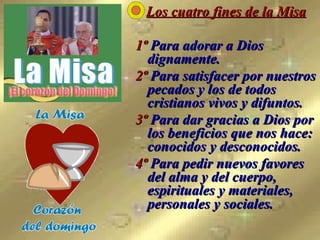 Los cuatro fines de la Misa 1º  Para adorar a Dios dignamente.  2º  Para satisfacer por nuestros pecados y los de todos cristianos vivos y difuntos.  3º  Para dar gracias a Dios por los beneficios que nos hace: conocidos y desconocidos. 4º  Para pedir nuevos favores del alma y del cuerpo, espirituales y materiales, personales y sociales.   