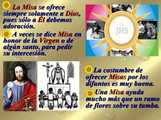   La costumbre de ofrecer  Misas  por los difuntos es muy buena.   Una  Misa  ayuda mucho más que un ramo de flores sobre su tumba.   La Misa  se ofrece siempre solamente a  Dios , pues sólo a  Él  debemos adoración.   A veces se dice  Misa  en honor de la  Virgen  o de algún santo, para pedir  su intercesión. 