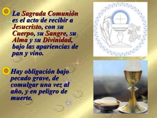 La  Sagrada Comunión  es el acto de recibir a  Jesucristo , con su  Cuerpo , su  Sangre , su  Alma  y su  Divinidad , bajo las apariencias de pan y vino.   Hay obligación bajo pecado grave, de comulgar una vez al año, y en peligro de muerte. 