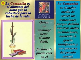 La  Comunión  es  el alimento del  alma que la robustece para la lucha de la vida. Quien  no comulga tiene  el alma débil,  y fácilmente puede caer en el pecado. La  Comunión  es el mejor medio de vencer las tentaciones porque debilita nuestras malas inclinaciones, aumenta la gracia santificante y nos preserva del pecado mortal. 