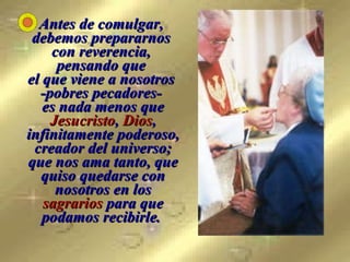 Antes de comulgar,  debemos prepararnos  con reverencia,  pensando que  el que viene a nosotros  -pobres pecadores-  es nada menos que  Jesucristo ,  Dios , infinitamente poderoso, creador del universo; que nos ama tanto, que quiso quedarse con nosotros en los  sagrarios  para que podamos recibirle.   