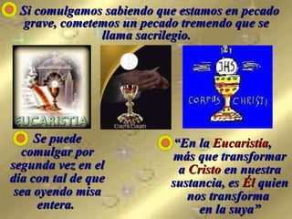   Si comulgamos sabiendo que estamos en pecado grave, cometemos un pecado tremendo que se llama sacrilegio. Se puede comulgar por segunda vez en el día con tal de que sea oyendo misa entera.   “ En la  Eucaristía ,  más que transformar a  Cristo  en nuestra sustancia, es  Él  quien nos transforma  en la suya” 