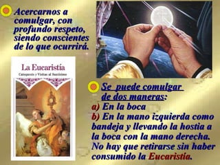 Acercarnos a comulgar, con profundo respeto, siendo conscientes de lo que ocurrirá.   Se  puede comulgar    de dos maneras :  a)  En la boca  b)  En la mano izquierda como bandeja y llevando la hostia a la boca con la mano derecha.  No hay que retirarse sin haber consumido la  Eucaristía . 