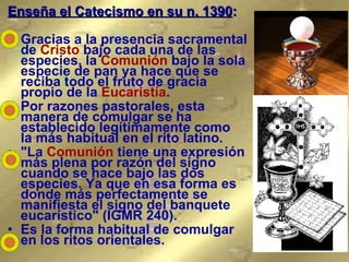 Enseña el Catecismo en su n. 1390 : Gracias a la presencia sacramental de  Cristo  bajo cada una de las especies, la  Comunión  bajo la sola especie de pan ya hace que se reciba todo el fruto de gracia propio de la  Eucaristía .  Por razones pastorales, esta manera de comulgar se ha establecido legítimamente como  la más habitual en el rito latino.  "La  Comunión  tiene una expresión más plena por razón del signo cuando se hace bajo las dos especies. Ya que en esa forma es donde más perfectamente se manifiesta el signo del banquete eucarístico" (IGMR 240).  Es la forma habitual de comulgar en los ritos orientales.   