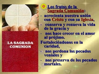   Los frutos de la    Sagrada Comunión :  acrecienta nuestra unión con  Cristo  y con su  Iglesia ,  conserva y renueva la vida de la gracia y  nos hace crecer en el amor al prójimo.  Fortaleciéndonos en la caridad,  nos perdona los pecados veniales y  nos preserva de los pecados mortales.   