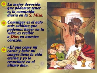 La mejor devoción que podemos tener  es la comunión  diaria en la  S. Misa . Comulgar es el acto más sublime que podemos hacer en la vida: es recibir  a  Dios  en nuestro corazón. «El que come mi carne y bebe mi sangre tiene la vida eterna y yo lo resucitaré en el último día». 