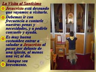 La Visita al Santísimo Jesucristo  está deseando que vayamos a visitarle.  Debemos ir con frecuencia a contarle nuestras penas y necesidades, y a pedirle consuelo y ayuda.  Es muy buena costumbre entrar a saludar a  Jesucristo  al pasar por delante de una iglesia, al menos una vez al día. Aunque sea brevemente.   