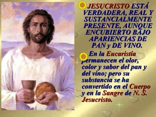 JESUCRISTO  ESTÁ VERDADERA, REAL Y SUSTANCIALMENTE PRESENTE, AUNQUE ENCUBIERTO BAJO APARIENCIAS DE PAN y DE VINO.     En la  Eucaristía  permanecen el olor, color y sabor del pan y del vino; pero su substancia se ha convertido en el  Cuerpo  y en la  Sangre  de  N. S. Jesucristo .   