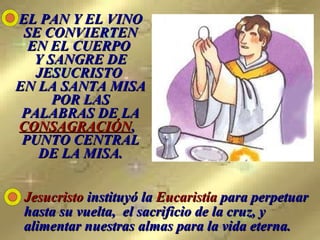 EL PAN Y EL VINO SE CONVIERTEN EN EL CUERPO  Y SANGRE DE JESUCRISTO  EN LA SANTA MISA POR LAS PALABRAS DE LA  CONSAGRACIÓN ,   PUNTO CENTRAL DE LA MISA. Jesucristo  instituyó la  Eucaristía  para perpetuar hasta su vuelta,  el sacrificio de la cruz, y alimentar nuestras almas para la vida eterna.   