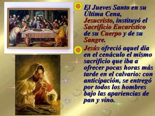 El Jueves Santo en su Última Cena,  Jesucristo , instituyó el  Sacrificio Eucarístico  de su  Cuerpo  y de su  Sangre . Jesús  ofreció aquel día en el cenáculo el mismo sacrificio que iba a ofrecer pocas horas más tarde en el calvario: con anticipación, se entregó por todos los hombres bajo las apariencias de pan y vino. 