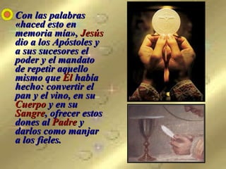 Con las palabras «haced esto en memoria mía»,  Jesús  dio a los Apóstoles y a sus sucesores el poder y el mandato de repetir aquello mismo que  Él  había hecho: convertir el pan y el vino, en su  Cuerpo  y en su  Sangre , ofrecer estos dones al  Padre  y darlos como manjar a los fieles. 