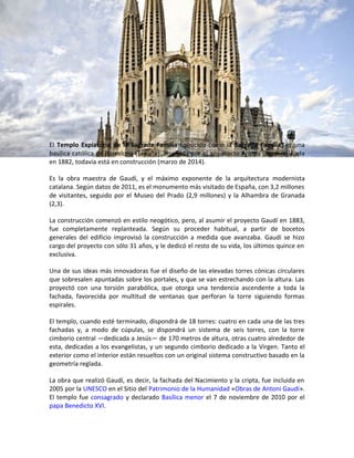 El Templo Expiatorio de la Sagrada Familia conocido como la Sagrada Familia, es una
basílica católica de Barcelona (España), diseñada por el arquitecto Antoni Gaudí. Iniciada
en 1882, todavía está en construcción (marzo de 2014).
Es la obra maestra de Gaudí, y el máximo exponente de la arquitectura modernista
catalana. Según datos de 2011, es el monumento más visitado de España, con 3,2 millones
de visitantes, seguido por el Museo del Prado (2,9 millones) y la Alhambra de Granada
(2,3).
La construcción comenzó en estilo neogótico, pero, al asumir el proyecto Gaudí en 1883,
fue completamente replanteada. Según su proceder habitual, a partir de bocetos
generales del edificio improvisó la construcción a medida que avanzaba. Gaudí se hizo
cargo del proyecto con sólo 31 años, y le dedicó el resto de su vida, los últimos quince en
exclusiva.
Una de sus ideas más innovadoras fue el diseño de las elevadas torres cónicas circulares
que sobresalen apuntadas sobre los portales, y que se van estrechando con la altura. Las
proyectó con una torsión parabólica, que otorga una tendencia ascendente a toda la
fachada, favorecida por multitud de ventanas que perforan la torre siguiendo formas
espirales.
El templo, cuando esté terminado, dispondrá de 18 torres: cuatro en cada una de las tres
fachadas y, a modo de cúpulas, se dispondrá un sistema de seis torres, con la torre
cimborio central —dedicada a Jesús— de 170 metros de altura, otras cuatro alrededor de
esta, dedicadas a los evangelistas, y un segundo cimborio dedicado a la Virgen. Tanto el
exterior como el interior están resueltos con un original sistema constructivo basado en la
geometría reglada.
La obra que realizó Gaudí, es decir, la fachada del Nacimiento y la cripta, fue incluida en
2005 por la UNESCO en el Sitio del Patrimonio de la Humanidad «Obras de Antoni Gaudí».
El templo fue consagrado y declarado Basílica menor el 7 de noviembre de 2010 por el
papa Benedicto XVI.
 