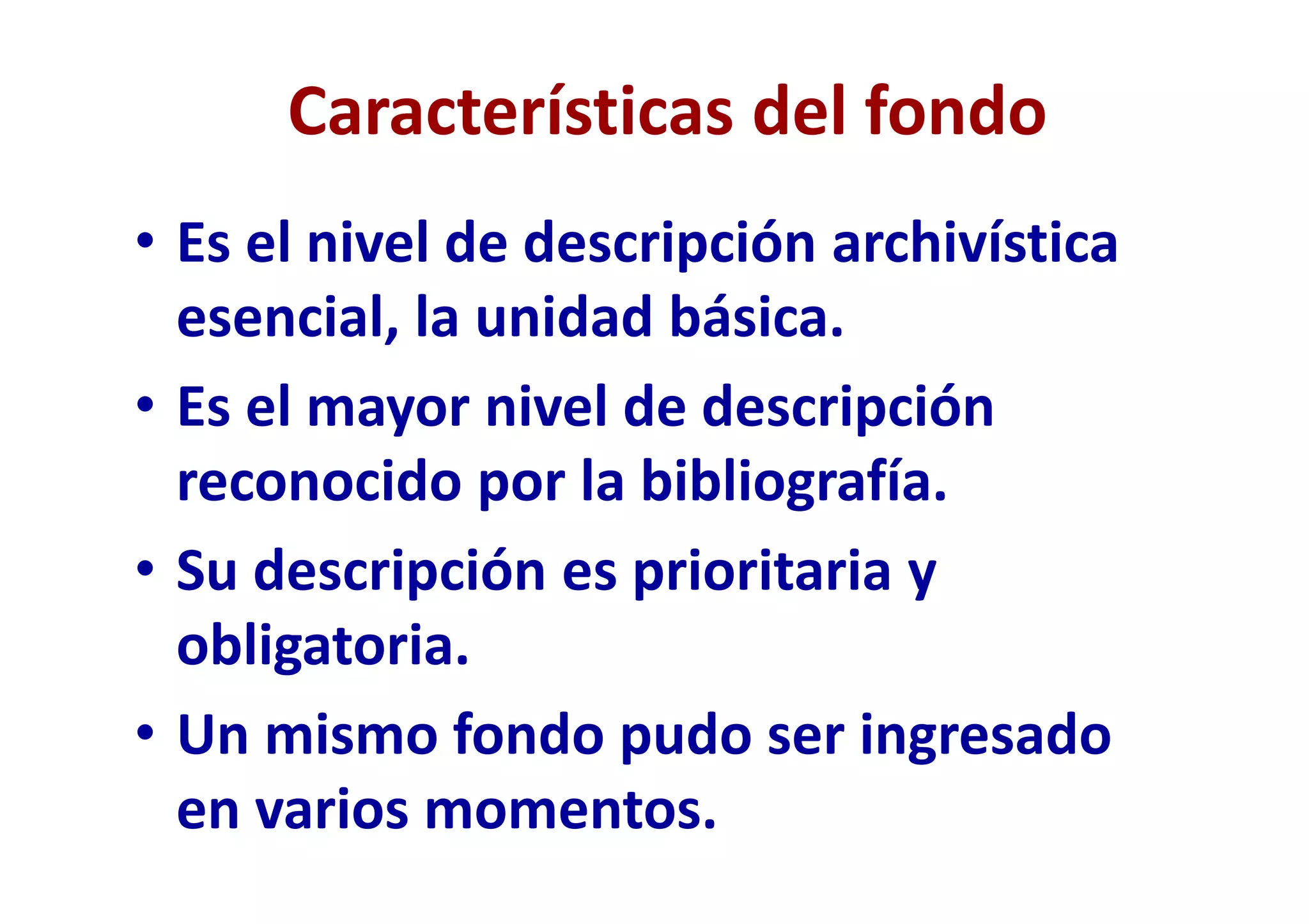Características del fondo
• Es el nivel de descripción archivística
esencial, la unidad básica.
• Es el mayor nivel de descripción
reconocido por la bibliografía.
• Su descripción es prioritaria y
obligatoria.
• Un mismo fondo pudo ser ingresado
en varios momentos.
 
