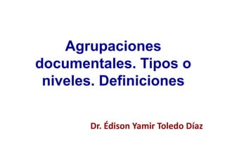Agrupaciones
documentales. Tipos o
niveles. Definiciones
Dr. Édison Yamir Toledo Díaz
 