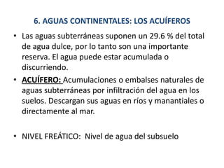 6. AGUAS CONTINENTALES: LOS ACUÍFEROS
• Las aguas subterráneas suponen un 29.6 % del total
de agua dulce, por lo tanto son una importante
reserva. El agua puede estar acumulada o
discurriendo.
• ACUÍFERO: Acumulaciones o embalses naturales de
aguas subterráneas por infiltración del agua en los
suelos. Descargan sus aguas en ríos y manantiales o
directamente al mar.
• NIVEL FREÁTICO: Nivel de agua del subsuelo
 