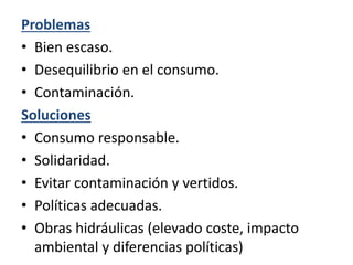 Problemas
• Bien escaso.
• Desequilibrio en el consumo.
• Contaminación.
Soluciones
• Consumo responsable.
• Solidaridad.
• Evitar contaminación y vertidos.
• Políticas adecuadas.
• Obras hidráulicas (elevado coste, impacto
ambiental y diferencias políticas)
 