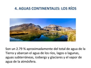4. AGUAS CONTINENTALES: LOS RÍOS
Son un 2.79 % aproximadamente del total de agua de la
Tierra y abarcan el agua de los ríos, lagos o lagunas,
aguas subterráneas, icebergs y glaciares y el vapor de
agua de la atmósfera.
 