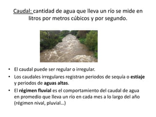 Caudal: cantidad de agua que lleva un río se mide en
litros por metros cúbicos y por segundo.
• El caudal puede ser regular o irregular.
• Los caudales irregulares registran periodos de sequía o estiaje
y periodos de aguas altas.
• El régimen fluvial es el comportamiento del caudal de agua
en promedio que lleva un río en cada mes a lo largo del año
(régimen nival, pluvial…)
 