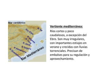 Vertiente mediterránea:
Ríos cortos y poco
caudalosos, a excepción del
Ebro. Son muy irregulares,
con importantes estiajes en
verano y crecidas con lluvias
torrenciales. Precisan de
embalses para su regulación y
aprovechamiento.
 