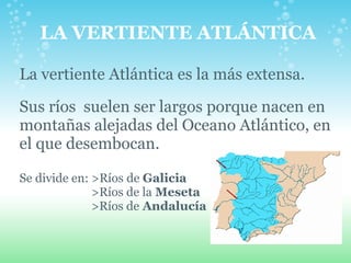 LA VERTIENTE ATLÁNTICA   La vertiente Atlántica es la más extensa. Sus ríos  suelen ser largos porque nacen en montañas alejadas del Oceano Atlántico, en el que desembocan. Se divide en: >Ríos   de  Galicia   >Ríos de la  Meseta   >Ríos de  Andalucía   