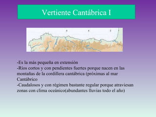 Vertiente Cantábrica I -Es la más pequeña en extensión  -Ríos cortos y con pendientes fuertes porque nacen en las montañas de la cordillera cantábrica (próximas al mar Cantábrico  -Caudalosos y con régimen bastante regular porque atraviesan zonas con clima oceánico(abundantes lluvias todo el año) 