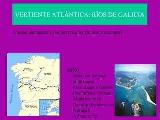 VERTIENTE ATLÁNTICA: RÍOS DE GALICIA Caudal abundante y régimen regular (lluvias frecuentes) MIÑO: -Nace: en  Fuente  miña(Lugo) -Pasa: Lugo y Orense -Desemboca: Océano Atlántico en la  Guardia (frontera con Portugal) -Afluente: Sil  