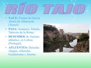 NACE:  Fuente de García ,Sierra de Albarracín (Teruel). PASA:  Aranjuez, Toledo, Talavera de la Reina. DESEMBOCA:  Océano atlántico, en Lisboa (Portugal). AFLUENTES:  Derecha: Alagón, Alberche, Guadarrama y Jarama.  RÍO TAJO 