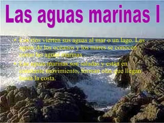 Los ríos vierten sus aguas al mar o un lago. Las aguas de los océanos y los mares se conocen como las aguas marinas .  Las aguas marinas son saladas y están en constante movimiento, forman olas que llegan hasta la costa. Las aguas marinas I 