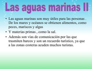 Las aguas marinas son muy útiles para las personas . De los mares y océanos se obtienen alimentos, como peces, mariscos y algas Y materias primas , como la sal. Además son vías de comunicación por las que trasmiten barcos y son un recuerdo turístico, ya que a las zonas costeras acuden muchos turistas. Las aguas marinas II 
